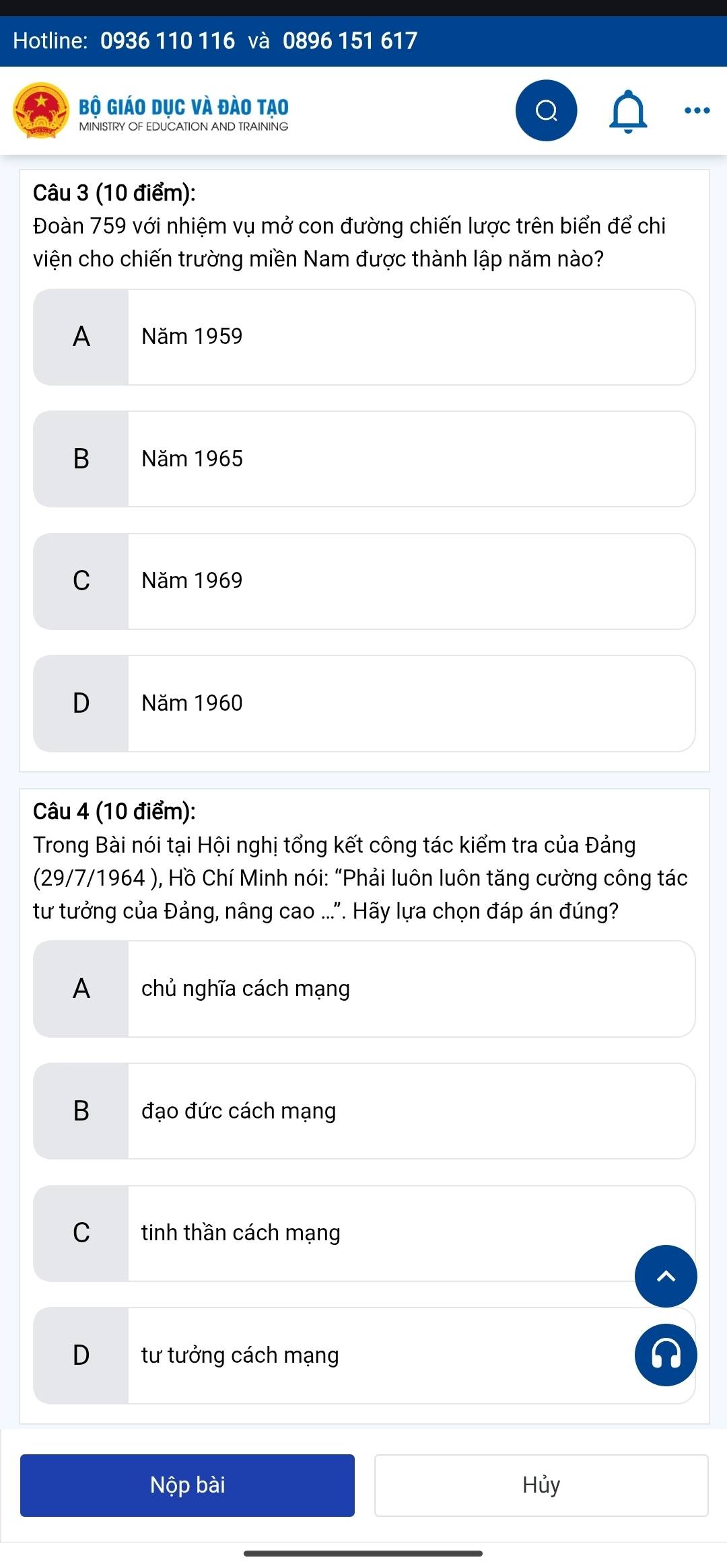 Hotline: 0936 110 116 và 0896 151 617
Bộ Giáo dục và đào tạo
..
Câu 3 (10 điểm):
Đoàn 759 với nhiệm vụ mở con đường chiến lược trên biển để chi
viện cho chiến trường miền Nam được thành lập năm nào?
A Năm 1959
B Năm 1965
C Năm 1969
D Năm 1960
Câu 4 (10 điểm):
Trong Bài nói tại Hội nghị tổng kết công tác kiểm tra của Đảng
(29/7/1964 ), Hồ Chí Minh nói: “Phải luôn luôn tăng cường công tác
tư tưởng của Đảng, nâng cao ...". Hãy lựa chọn đáp án đúng?
A chủ nghĩa cách mạng
B đạo đức cách mạng
C tinh thần cách mạng
D tư tưởng cách mạng
Nộp bài Hủy