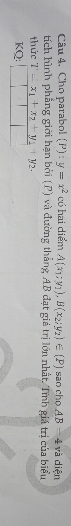 Cho parabol (P):y=x^2 có hai điểm A(x_1;y_1), B(x_2;y_2)∈ (P) sao cho AB=4v v à iện 
tích hình phẳng giới hạn bởi (P) và đường thẳng AB đạt giá trị lớn nhất. Tính giá trị của biểu 
thức T=x_1+x_2+y_1+y_2. 
KQ: |