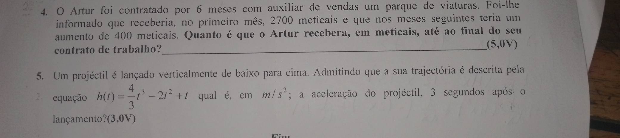 Artur foi contratado por 6 meses com auxiliar de vendas um parque de viaturas. Foi-lhe 
informado que receberia, no primeiro mês, 2700 meticais e que nos meses seguintes teria um 
aumento de 400 meticais. Quanto é que o Artur recebera, em meticais, até ao final do seu 
contrato de trabalho?_ 
(5,0V) 
5. Um projéctil é lançado verticalmente de baixo para cima. Admitindo que a sua trajectória é descrita pela 
2 equação h(t)= 4/3 t^3-2t^2+t qual é, em m/s^2; a aceleração do projéctil, 3 segundos após o 
lançamento? (3,0V)