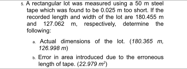 A rectangular lot was measured using a 50 m steel 
tape which was found to be 0.025 m too short. If the 
recorded length and width of the lot are 180.455 m
and 127.062 m, respectively, determine the 
following: 
a. Actual dimensions of the lot. (180.365 m,
126.998 m) 
B. Error in area introduced due to the erroneous 
length of tape. (22.979m^2)