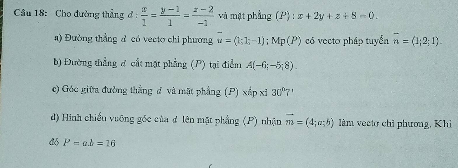 Cho đường thẳng d :  x/1 = (y-1)/1 = (z-2)/-1  và mặt phẳng (P) : x+2y+z+8=0. 
a) Đường thẳng d có vectơ chỉ phương vector u=(1;1;-1) ;Mp(P ) có vectơ pháp tuyến vector n=(1;2;1). 
b) Đường thẳng d cắt mặt phẳng (P) tại điểm A(-6;-5;8). 
c) Góc giữa đường thẳng d và mặt phẳng (P) xấp xỉ 30°7'
d) Hình chiếu vuông góc của d lên mặt phẳng (P) nhận vector m=(4;a;b) làm vectơ chỉ phương. Khi 
đó P=a. b=16