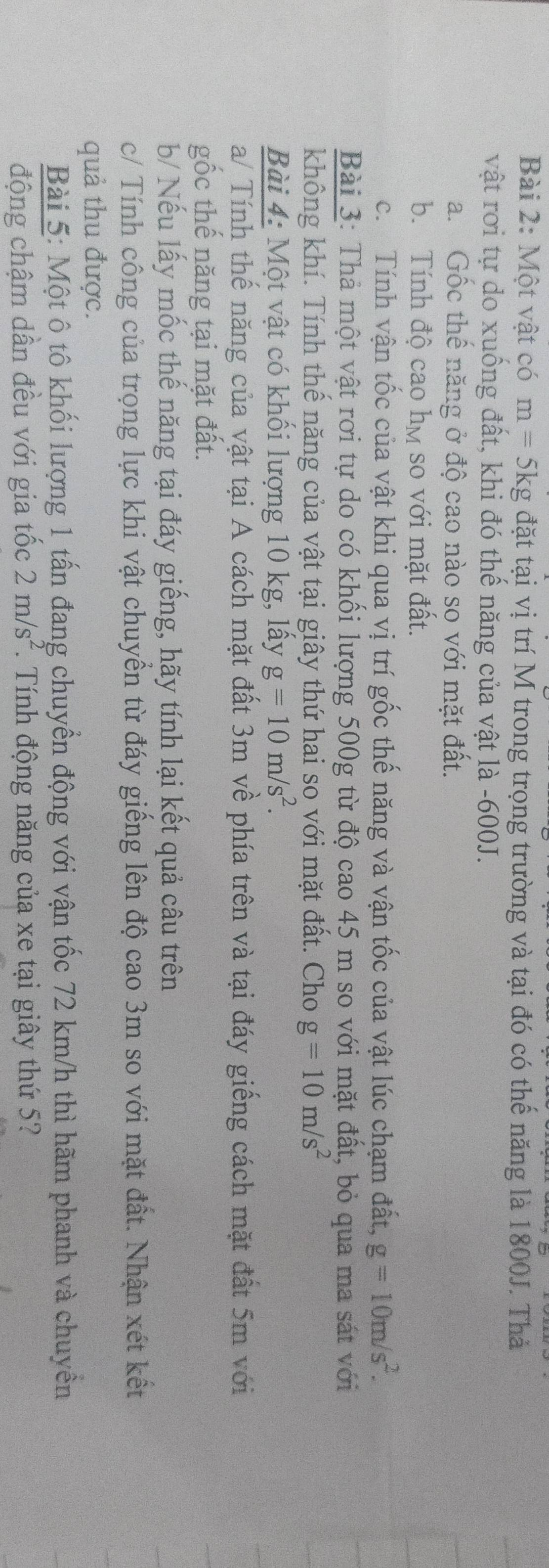 Một vật có m=5kg đặt tại vị trí M trong trọng trường và tại đó có thế năng là 1800J. Thả 
vật rơi tự do xuống đất, khi đó thế năng của vật là -600J. 
a. Gốc thế năng ở độ cao nào so với mặt đất. 
b. Tính độ cao họ so với mặt đất. 
c. Tính vận tốc của vật khi qua vị trí gốc thế năng và vận tốc của vật lúc chạm đất, g=10m/s^2. 
Bài 3: Thả một vật rơi tự do có khối lượng 500g từ độ cao 45 m so với mặt đất, bỏ qua ma sát với 
không khí. Tính thể năng của vật tại giây thứ hai so với mặt đất. Cho g=10m/s^2
Bài 4: Một vật có khối lượng 10 kg, lấy g=10m/s^2. 
a/ Tính thế năng của vật tại A cách mặt đất 3m về phía trên và tại đáy giếng cách mặt đất 5m với 
gốc thế năng tại mặt đất. 
b/ Nếu lấy mốc thế năng tại đáy giếng, hãy tính lại kết quả câu trên 
c/ Tính công của trọng lực khi vật chuyển từ đáy giếng lên độ cao 3m so với mặt đất. Nhận xét kết 
quả thu được. 
Bài 5: Một ô tô khối lượng 1 tấn đang chuyển động với vận tốc 72 km/h thì hãm phanh và chuyền 
động chậm dần đều với gia tốc 2m/s^2. Tính động năng của xe tại giây thứ 5?
