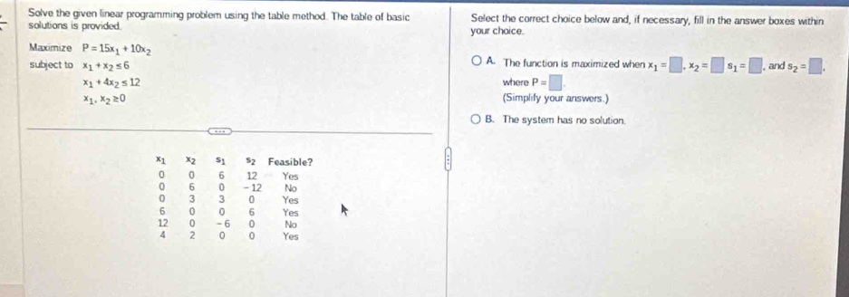 Solve the given linear programming problem using the table method. The table of basic Select the correct choice below and, if necessary, fill in the answer boxes within
solutions is provided. your choice.
Maximize P=15x_1+10x_2 A. The function is maximized when x_1=□ , x_2=□ s_1=□ , and s_2=□. 
subject to x_1+x_2≤ 6
x_1+4x_2≤ 12 where P=□
x_1, x_2≥ 0 (Simplify your answers.)
B. The system has no solution.
x1 x2 s_1 52 Feasible?
0 0 6 12 Yes
0 6 0 - 12 No
0 3 3 0 Yes
6 0 0 6 Yes
12 0 - 6 0 No
4 2 0 0 Yes