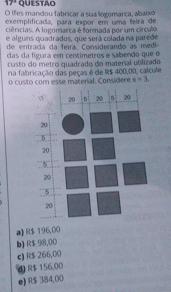 17^a QUESTAO
O Ifes mandou fabricar a sua logomarca, abaixo
exemplificada, para expor em uma feira de
ciências. A logomarca é formada por um círculo
e alguns quadrados, que será colada na parede
de entrada da feira. Considerando as medi
das da figura em centímetros e sabendo que o
custo do metro quadrado do material utilizado
na fabricação das peças é de R$ 400,00, calcule
o custo com esse material. Considere π =3.
a) R$ 196,00
b) R$ 98,00
c) R$ 266,00
d) R$ 156,00
e) R$ 384,00