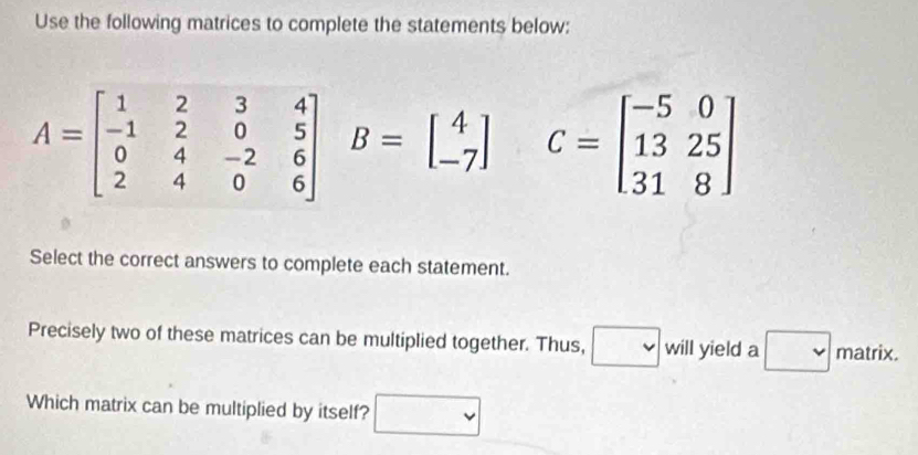 Use the following matrices to complete the statements below:
C=beginbmatrix -5&0 13&25 31&8endbmatrix
Select the correct answers to complete each statement.
Precisely two of these matrices can be multiplied together. Thus, will yield a x_1+x_2= □ /□   overline  matrix.
frac 
Which matrix can be multiplied by itself?