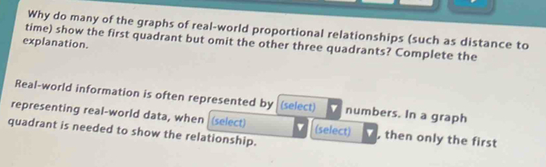 Why do many of the graphs of real-world proportional relationships (such as distance to 
time) show the first quadrant but omit the other three quadrants? Complete the 
explanation. 
Real-world information is often represented by (select) numbers. In a graph 
representing real-world data, when (select) v (select) , then only the first 
quadrant is needed to show the relationship.