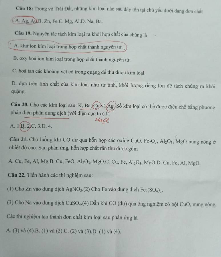 Trong vỏ Trái Đất, những kim loại nào sau đây tồn tại chủ yếu dưới dạng đơn chất
A. Ag, Au.B. Zn, Fe.C. Mg, Al.D. Na, Ba.
Câu 19. Nguyên tác tách kim loại ra khỏi hợp chất của chúng là
A. khử ion kim loại trong hợp chất thành nguyên tử.
B. oxy hoá ion kim loại trong hợp chất thành nguyên tử.
C. hoà tan các khoàng vật có trong quặng để thu được kim loại.
D. dựa trên tính chất của kim loại như từ tính, khối lượng riêng lớn để tách chúng ra khỏi
quặng.
Câu 20. Cho các kim loại sau: K, Ba, Cu và Ag. Số kim loại có thể được điều chế bằng phương
pháp điện phân dung dịch (với điện cực trơ) là
A. 1 B. 2.C. 3.D. 4.
Câu 21. Cho luồng khí CO dư qua hỗn hợp các oxide CuO,Fe_2O_3,Al_2O_3 , MgO nung nóng ở
nhiệt độ cao. Sau phản ứng, hỗn hợp chất rắn thu được gồm
A. Cu,Fe,Al,Mg.B.Cu,FeO,Al_2O_3,MgO.C.Cu,Fe,Al_2O_3,MgO.D.Cu,Fe,Al,MgO.
Câu 22. Tiến hành các thí nghiệm sau:
(1) Cho Zn vào dung dịch AgNO_3.(2) Cho Fe vào dung dịch Fe_2(SO_4)_3.
(3) Cho Na vào dung dịch CuSO_4.(4) Dẫn khí CO (dư) qua ống nghiệm có bột CuO , nung nóng.
Các thí nghiệm tạo thành đơn chất kim loại sau phản ứng là
A. (3) và (4 ).B.( 1) và (2 ).C. C ∠ 1 và (3).D. (1) và (4).