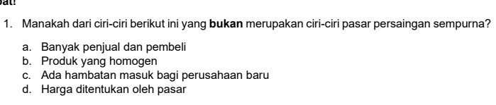 Manakah dari ciri-ciri berikut ini yang bukan merupakan ciri-ciri pasar persaingan sempurna?
a. Banyak penjual dan pembeli
b. Produk yang homogen
c. Ada hambatan masuk bagi perusahaan baru
d. Harga ditentukan oleh pasar