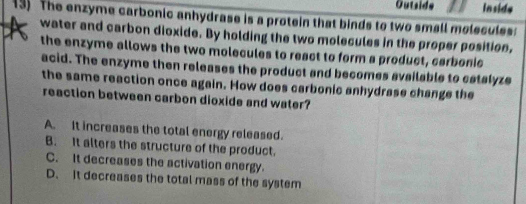 Outside Inside
13) The enzyme carbonic anhydrase is a protein that binds to two small molecules:
water and carbon dioxide. By holding the two molecules in the proper position,
the enzyme allows the two molecules to react to form a product, carbonic
acid. The enzyme then releases the product and becomes available to catalyze
the same reaction once again. How does carbonic anhydrase change the
reaction between carbon dioxide and water?
A. It increases the total energy released.
B. It alters the structure of the product.
C. It decreases the activation energy.
D. It decreases the total mass of the system