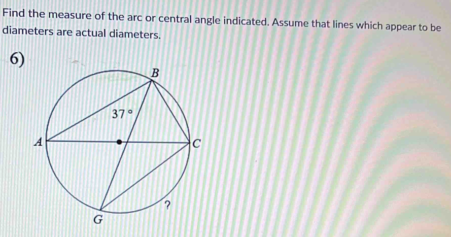 Find the measure of the arc or central angle indicated. Assume that lines which appear to be
diameters are actual diameters.
6)