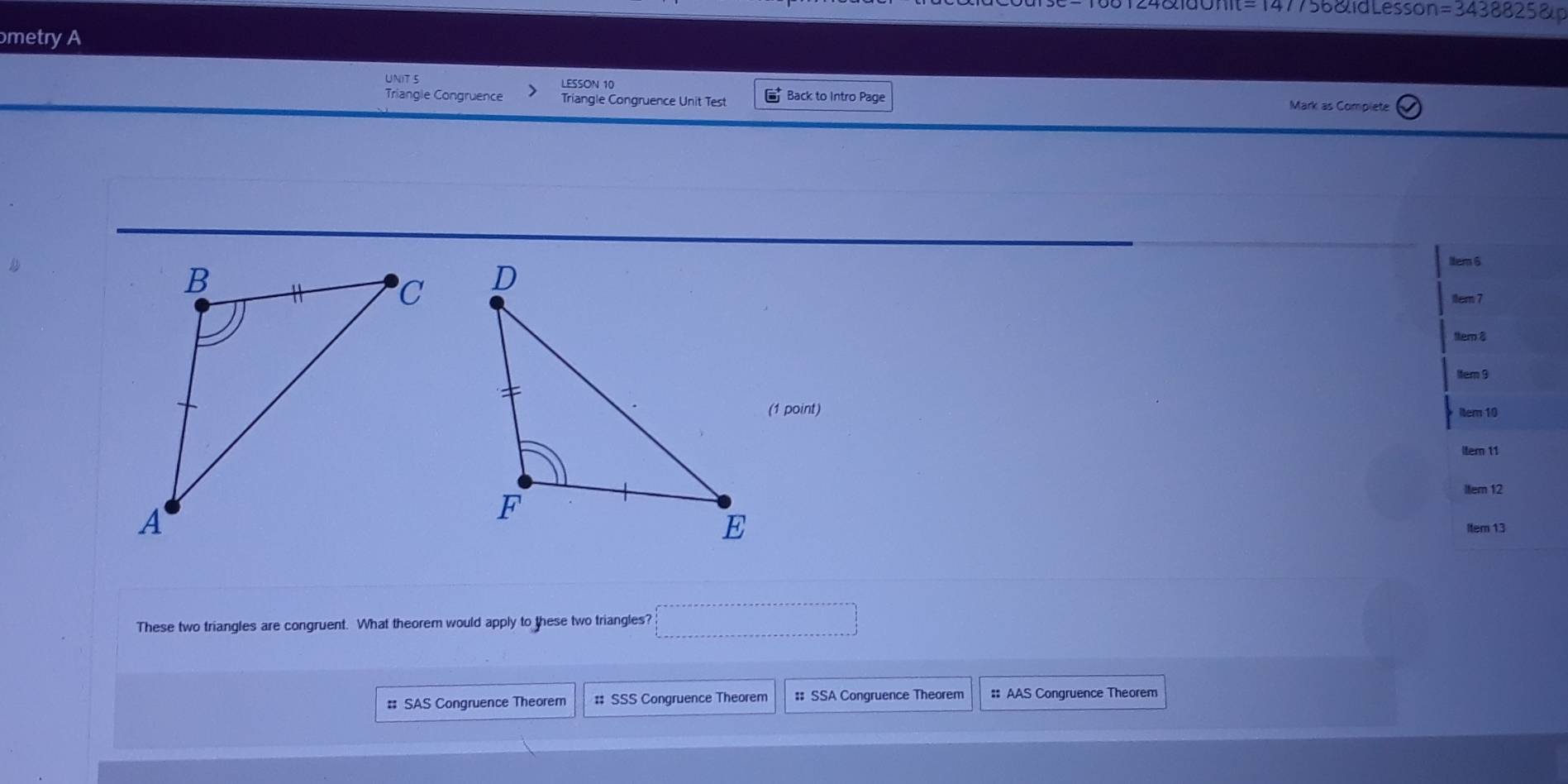 7568id Lesson =3438825 
metry A
UNIT 5 LESSON 10
Triangle Congruence Triangle Congruence Unit Test Back to Intro Page Mark as Complete

1tem 6
11em 7
ttem 8
1tem 9
(1 point) tem 10
Item 11
Item 12
Item 13
These two triangles are congruent. What theorem would apply to these two triangles?
# SAS Congruence Theorem # SSS Congruence Theorem :: SSA Congruence Theorem # AAS Congruence Theorem