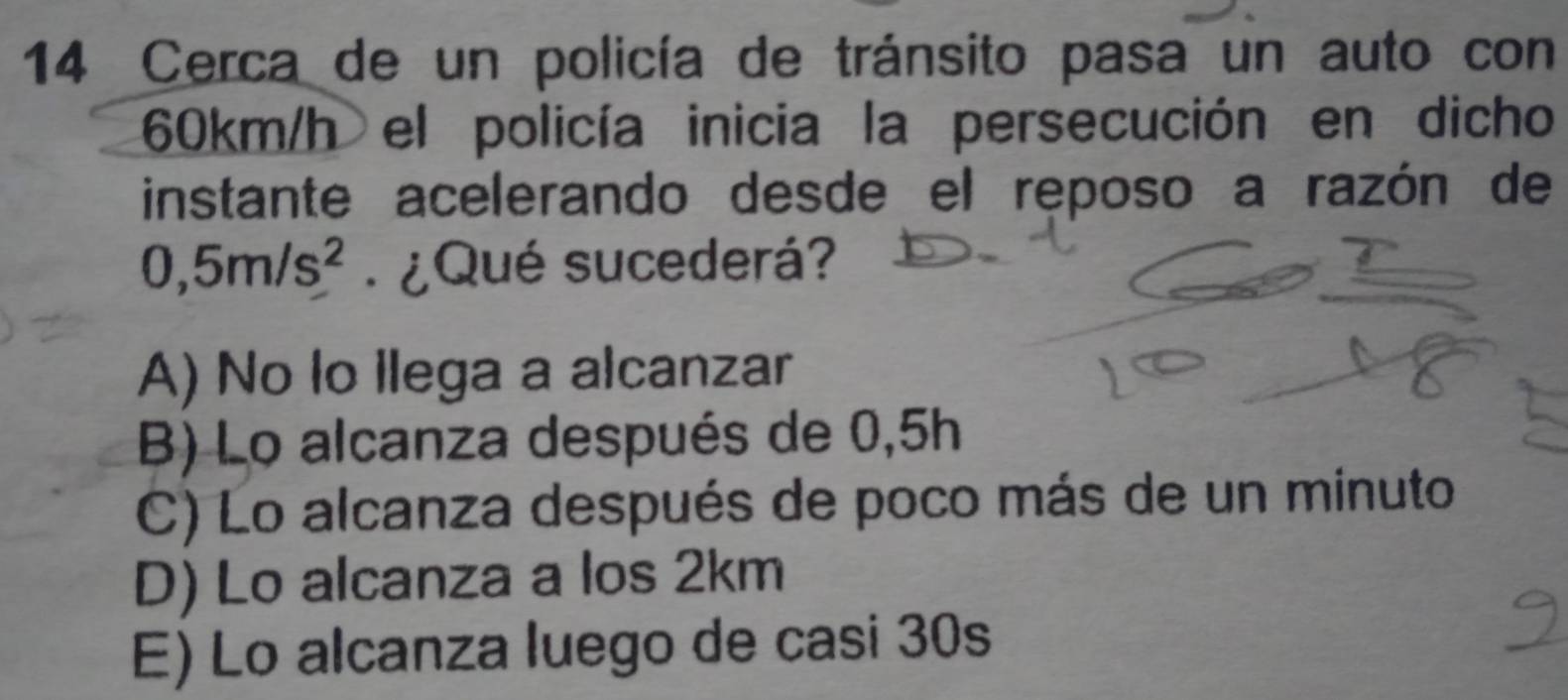 Cerca de un policía de tránsito pasa un auto con
60km/h el policía inicia la persecución en dicho
instante acelerando desde el reposo a razón de
0,5m/s^2 ¿Qué sucederá?
A) No lo llega a alcanzar
B) Lo alcanza después de 0,5h
C) Lo alcanza después de poco más de un minuto
D) Lo alcanza a los 2km
E) Lo alcanza luego de casi 30s