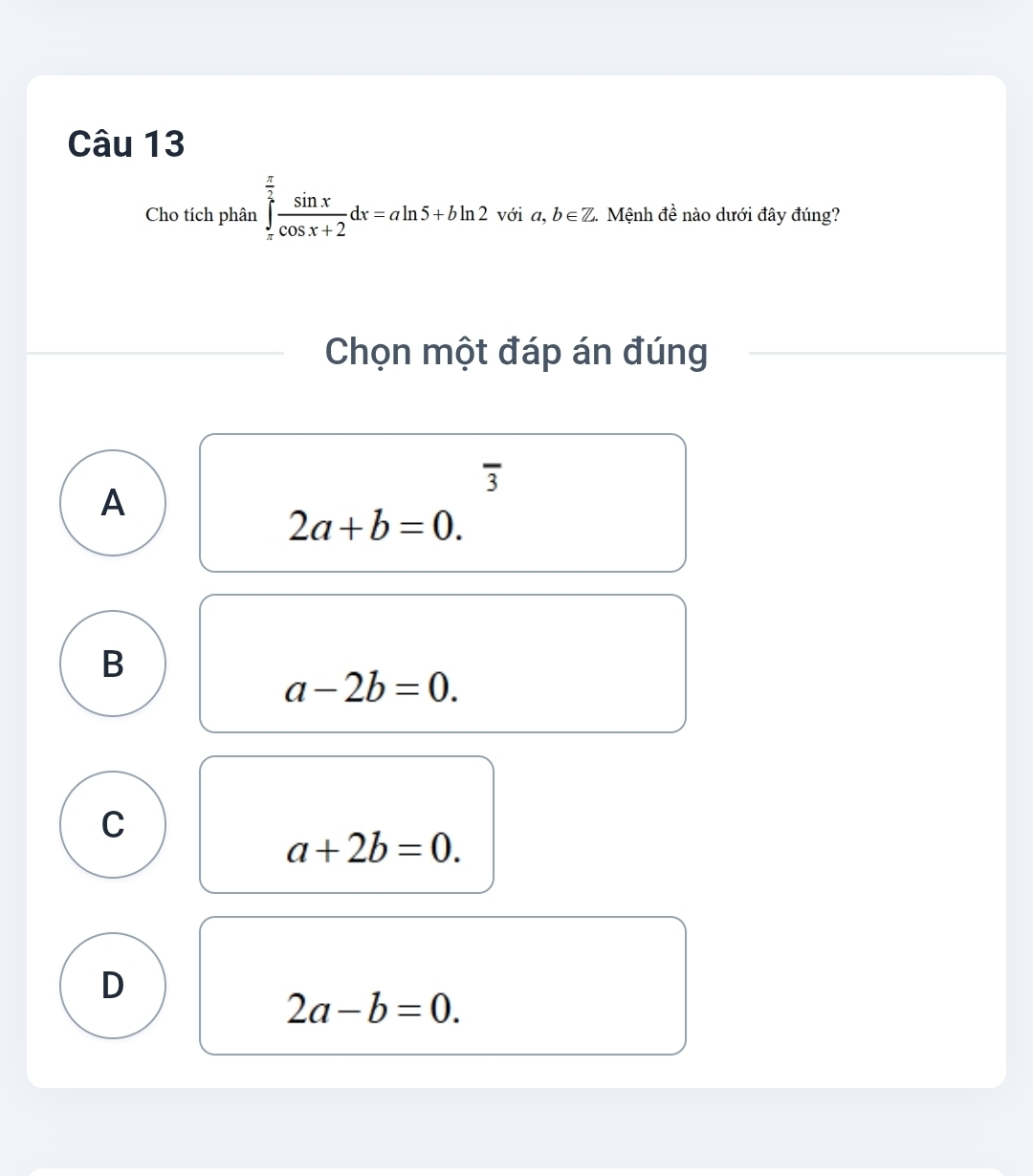 Cho tích phân ∈tlimits _(π)^(frac π)2 sin x/cos x+2 dx=aln 5+bln 2 với a,b∈ Z. 1 Mệnh đề nào dưới đây đúng?
Chọn một đáp án đúng
overline 3
A
2a+b=0.
B
a-2b=0.
C
a+2b=0.
D
2a-b=0.