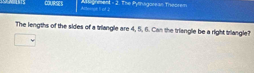 SSIGNMENTS COURSES Assignment - 2. The Pythagorean Theorem 
Altempt 1 of 2 
The lengths of the sides of a triangle are 4, 5, 6. Can the triangle be a right triangle?