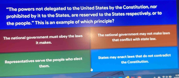 “The powers not delegated to the United States by the Constitution, nor
prohibited by it to the States, are reserved to the States respectively, or to
the people.” This is an example of which principle?
The national government must obey the laws The national government may not make laws
it makes. that conflict with state law.
Representatives serve the people who elect States may enact laws that do not contradict
them. the Constitution.