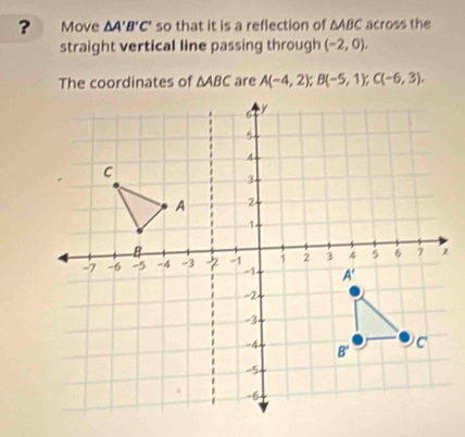 ? Move △ A'B'C' so that it is a reflection of △ ABC across the
straight vertical line passing through (-2,0),
The coordinates of △ ABC are A(-4,2);B(-5,1);C(-6,3).