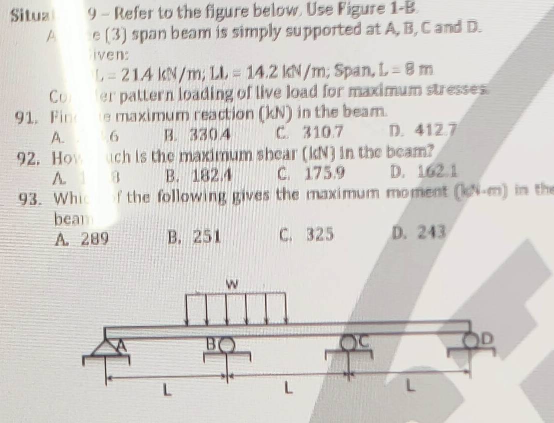 Situz 9 - Refer to the figure below. Use Figure 1-B.
A e (3) span beam is simply supported at A, B, C and D.
iven:
L=21AkW/m; LL=14.2kW/m; Span, L=8m
Comer pattern loading of live load for maximum stresses.
91. Fino e maximum reaction (kN) in the beam.
A. . 6 B. 330.4 C. 310.7 D. 412.7
92. How uch is the maximum shear (kN) in the beam?
A. 8 B. 182.4 C. 175.9 D. 162.1
93. Whic of the following gives the maximum moment (kN-m) in the
beal
A. 289 B. 251 C. 325 D. 243