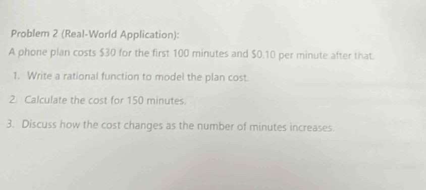 Problem 2 (Real-World Application): 
A phone plan costs $30 for the first 100 minutes and $0.10 per minute after that. 
1. Write a rational function to model the plan cost. 
2. Calculate the cost for 150 minutes. 
3. Discuss how the cost changes as the number of minutes increases.