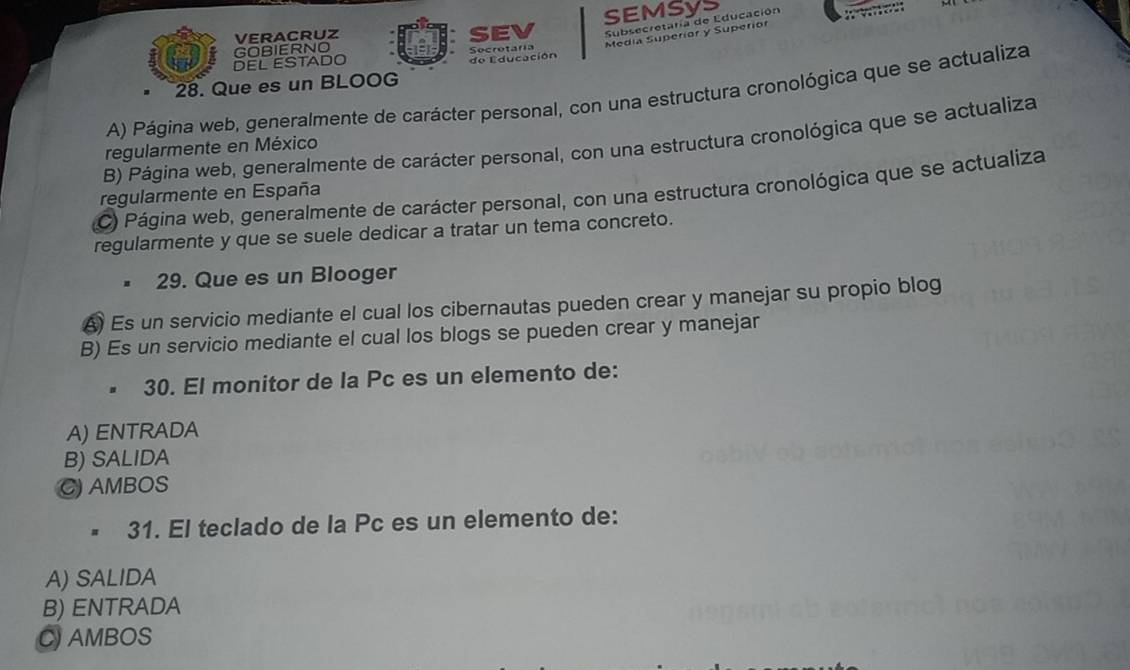 Subsecretaría de Educación 
VERACRUZ SEV SEMSYS
DEL ESTADO GOBIERNO Secrotaría Medía Superíor y Superíor
de Educación
28. Que es un BLOOG
A) Página web, generalmente de carácter personal, con una estructura cronológica que se actualiza
B) Página web, generalmente de carácter personal, con una estructura cronológica que se actualiza
regularmente en México
C) Página web, generalmente de carácter personal, con una estructura cronológica que se actualiza
regularmente en España
regularmente y que se suele dedicar a tratar un tema concreto.
29. Que es un Blooger
A) Es un servicio mediante el cual los cibernautas pueden crear y manejar su propio blog
B) Es un servicio mediante el cual los blogs se pueden crear y manejar
30. El monitor de la Pc es un elemento de:
A) ENTRADA
B) SALIDA
C AMBOS
- 31. El teclado de la Pc es un elemento de:
A) SALIDA
B) ENTRADA
CAMBOS