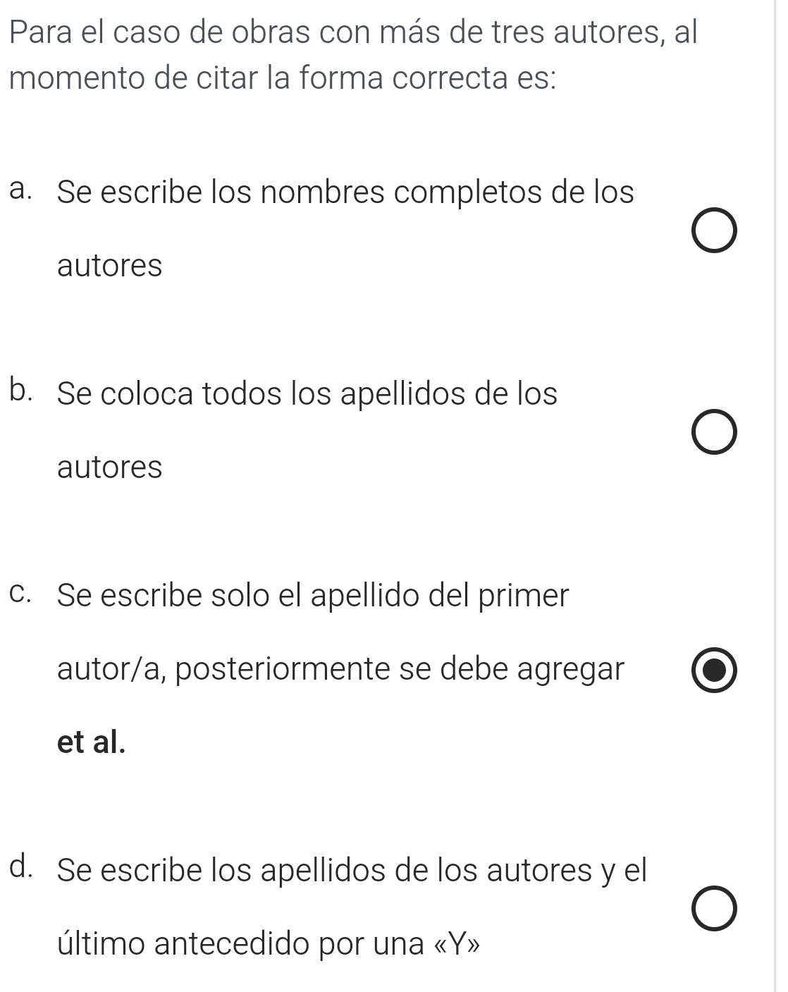 Para el caso de obras con más de tres autores, al
momento de citar la forma correcta es:
a. Se escribe los nombres completos de los
autores
b. Se coloca todos los apellidos de los
autores
c. Se escribe solo el apellido del primer
autor/a, posteriormente se debe agregar
et al.
d. Se escribe los apellidos de los autores y el
último antecedido por una «Y»