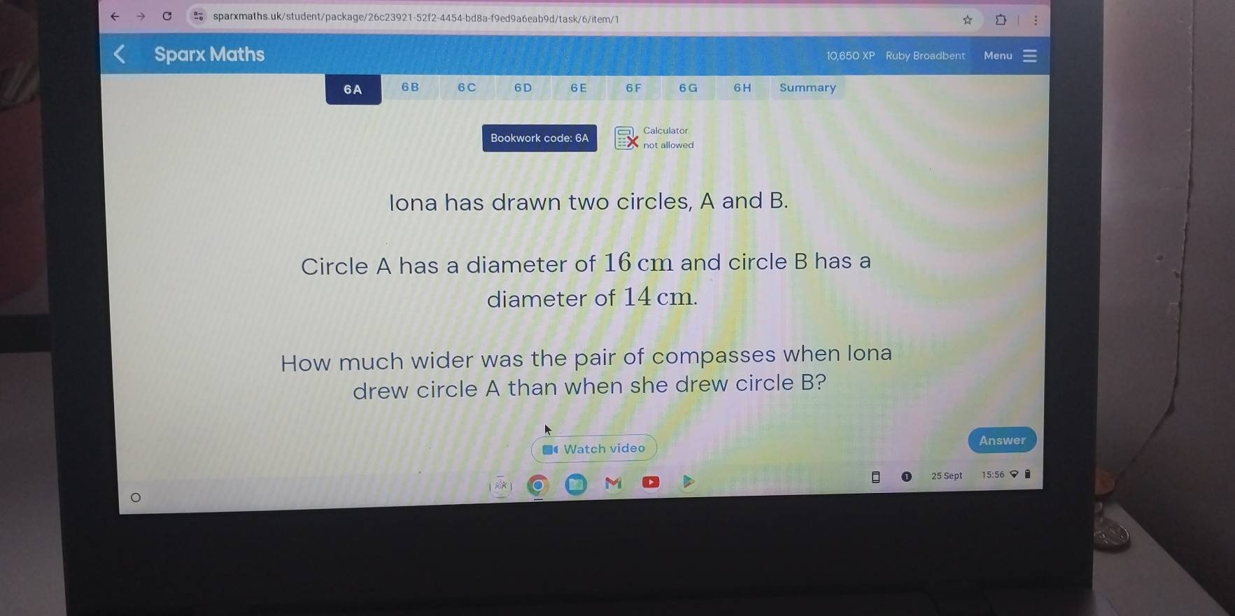 Sparx Maths 10.650 XP Ruby Broadbent Menu 
6A 6 B 6C 6 D 6 E 6F 6 G 6H Summary 
Calculator 
Bookwork code: 6A not allowed 
Iona has drawn two circles, A and B. 
Circle A has a diameter of 16 cm and circle B has a 
diameter of 14 cm. 
How much wider was the pair of compasses when lona 
drew circle A than when she drew circle B? 
Answer 
■4 Watch video 
25 Sept 
M 15:56マ É