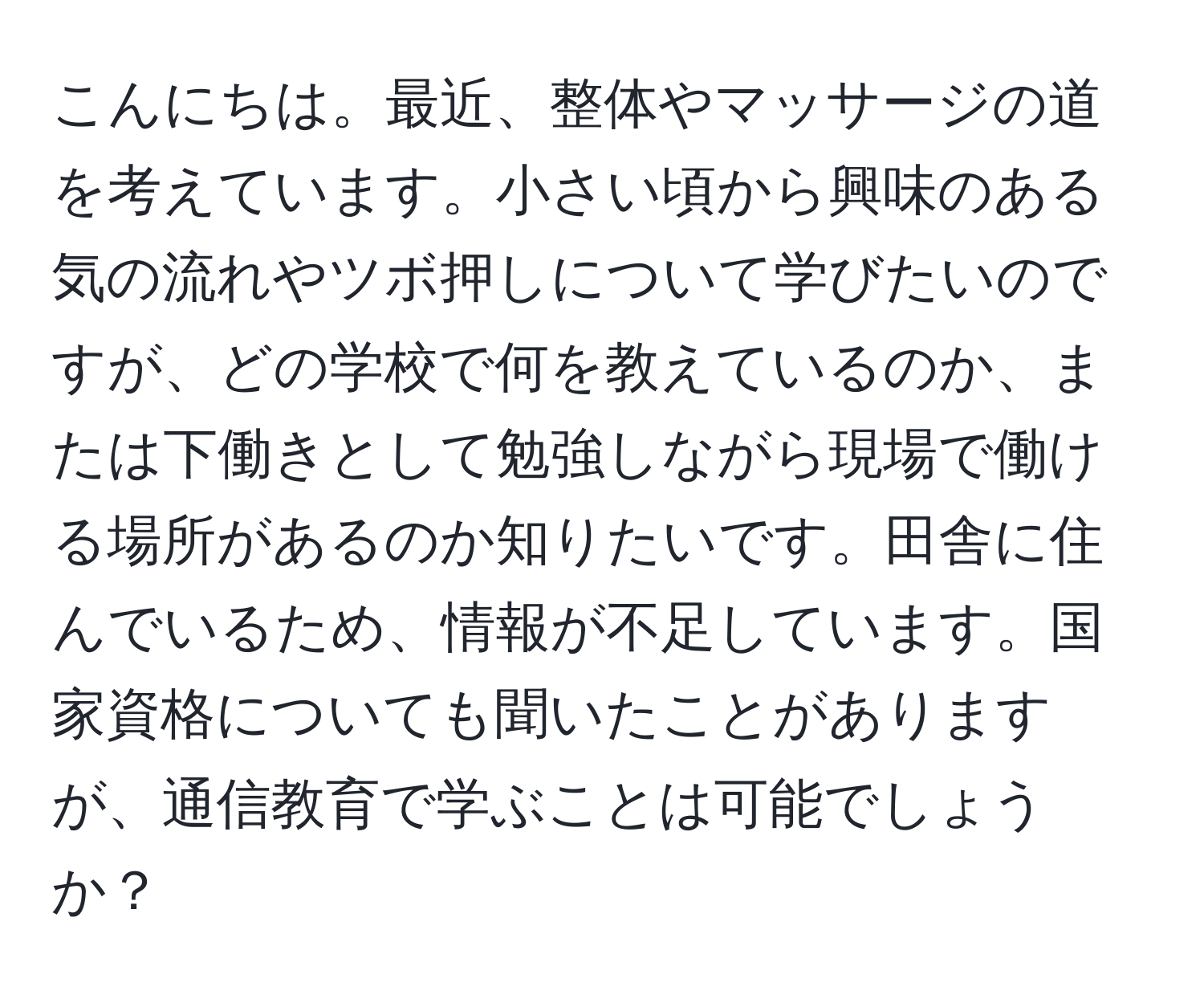 こんにちは。最近、整体やマッサージの道を考えています。小さい頃から興味のある気の流れやツボ押しについて学びたいのですが、どの学校で何を教えているのか、または下働きとして勉強しながら現場で働ける場所があるのか知りたいです。田舎に住んでいるため、情報が不足しています。国家資格についても聞いたことがありますが、通信教育で学ぶことは可能でしょうか？