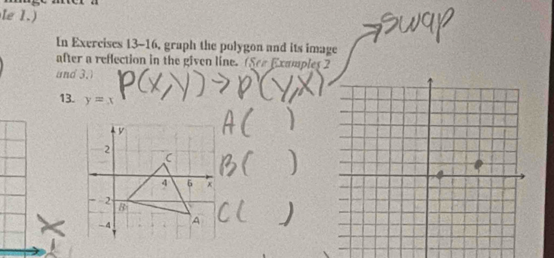 le 1.) 
In Exercises 13-16, graph the polygon and its image 
after a reflection in the given line. (See Examples 2 
and 3.) 
13. y=x
y
2
C
4 6 ×
-2 B
-4
A