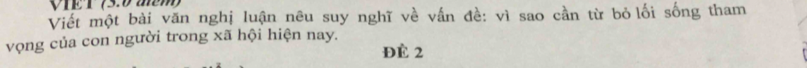 VIET (5.0 aễm) 
Viết một bài văn nghị luận nêu suy nghĩ về vấn đề: vì sao cần từ bỏ lối sống tham 
vọng của con người trong xã hội hiện nay. 
Đè 2