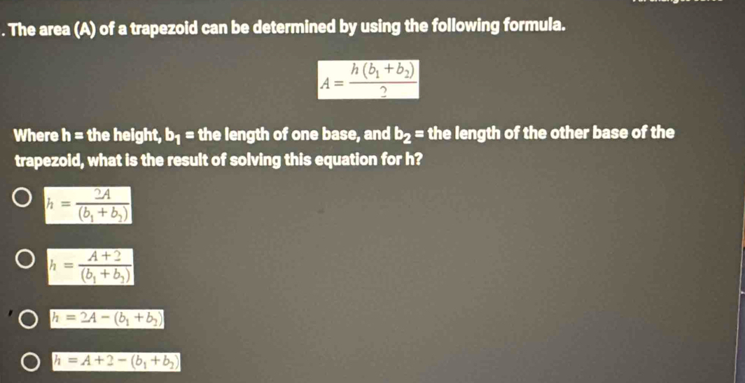 The area (A) of a trapezoid can be determined by using the following formula.
A=frac h(b_1+b_2)2
Where h= the height, b_1= the length of one base, and b_2= the length of the other base of the
trapezoid, what is the result of solving this equation for h?
h=frac 2A(b_1+b_2)
h=frac A+2(b_1+b_2)
h=2A-(b_1+b_2)
h=A+2-(b_1+b_2)