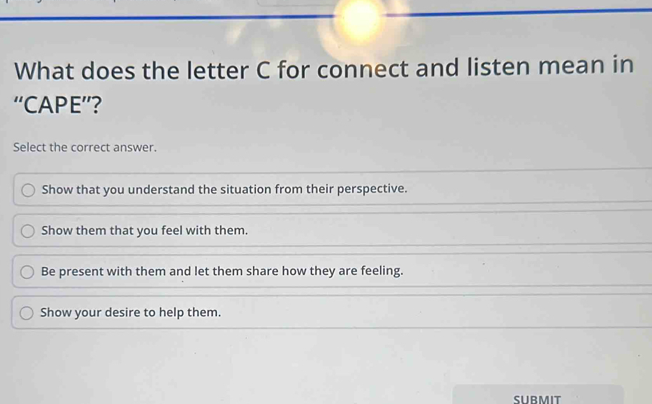 What does the letter C for connect and listen mean in
“CAPE”?
Select the correct answer.
Show that you understand the situation from their perspective.
Show them that you feel with them.
Be present with them and let them share how they are feeling.
Show your desire to help them.
SUBMIT