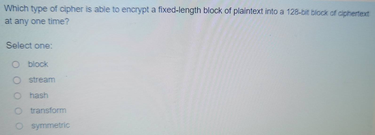 Which type of cipher is able to encrypt a fixed-length block of plaintext into a 128 -bit block of ciphertext
at any one time?
Select one:
block
stream
hash
transform
symmetric