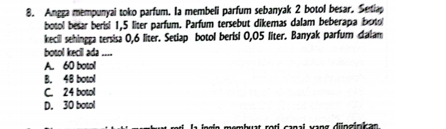 Angga mempunyai toko parfum. Ia membeli parfum sebanyak 2 botol besar. Setiap
botol besar berisi 1,5 liter parfum. Parfum tersebut dikemas dalam beberapa boto
kecil sehingga tersisa 0,6 liter. Setiap botol berisi 0,05 liter. Banyak parfum ctalam
botol kecil ada ....
A. 60 botol
B. 48 botol
C. 24 botol
D. 30 botol
la ingin membuat roti canai vang djnzinkan