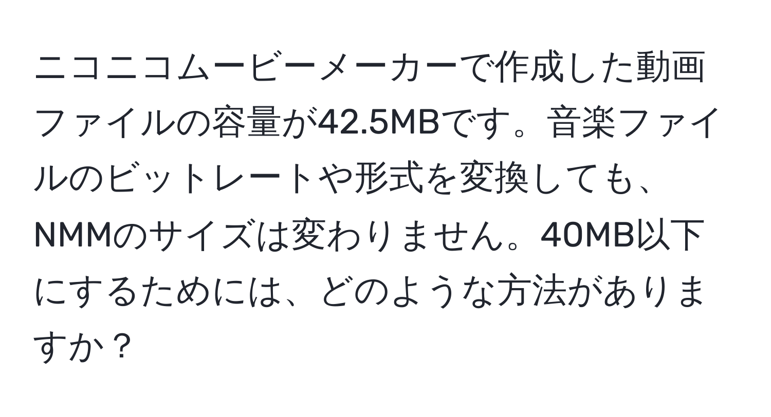 ニコニコムービーメーカーで作成した動画ファイルの容量が42.5MBです。音楽ファイルのビットレートや形式を変換しても、NMMのサイズは変わりません。40MB以下にするためには、どのような方法がありますか？