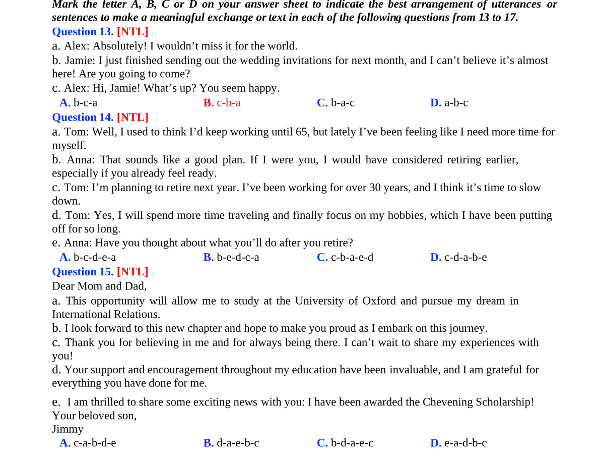 Mark the letter A, B, C or D on your answer sheet to indicate the best arrangement of utterances or
sentences to make a meaningful exchange or text in each of the following questions from 13 to 17.
Question 13. [NTL]
a. Alex: Absolutely! I wouldn’t miss it for the world.
b. Jamie: I just finished sending out the wedding invitations for next month, and Ican' t believe it’s almost
here! Are you going to come?
c. Alex: Hi, Jamie! What’s up? You seem happy.
A. b-c-a B. c-b-a C. b-a-c D. a-b-c
Question 14. [NTL]
a. Tom: Well, I used to think I’d keep working until 65, but lately I’ve been feeling like I need more time for
myself.
b. Anna: That sounds like a good plan. If I were you, I would have considered retiring earlier,
especially if you already feel ready.
c. Tom: I’m planning to retire next year. I’ve been working for over 30 years, and I think it’s time to slow
down.
d. Tom: Yes, I will spend more time traveling and finally focus on my hobbies, which I have been putting
off for so long.
e. Anna: Have you thought about what you’ll do after you retire?
A. b-c-d-e-a B. b-e-d-c-a C. c-b-a-e-d D. c-d-a-b-e
Question 15. [NTL]
Dear Mom and Dad,
a. This opportunity will allow me to study at the University of Oxford and pursue my dream in
International Relations.
b. I look forward to this new chapter and hope to make you proud as I embark on this journey.
c. Thank you for believing in me and for always being there. I can’t wait to share my experiences with
you!
d. Your support and encouragement throughout my education have been invaluable, and I am grateful for
everything you have done for me.
e. I am thrilled to share some exciting news with you: I have been awarded the Chevening Scholarship!
Your beloved son,
Jimmy
A. c-a-b-d-e B. d-a-e-b-c C. b-d-a-e-c D. e-a-d-b-c