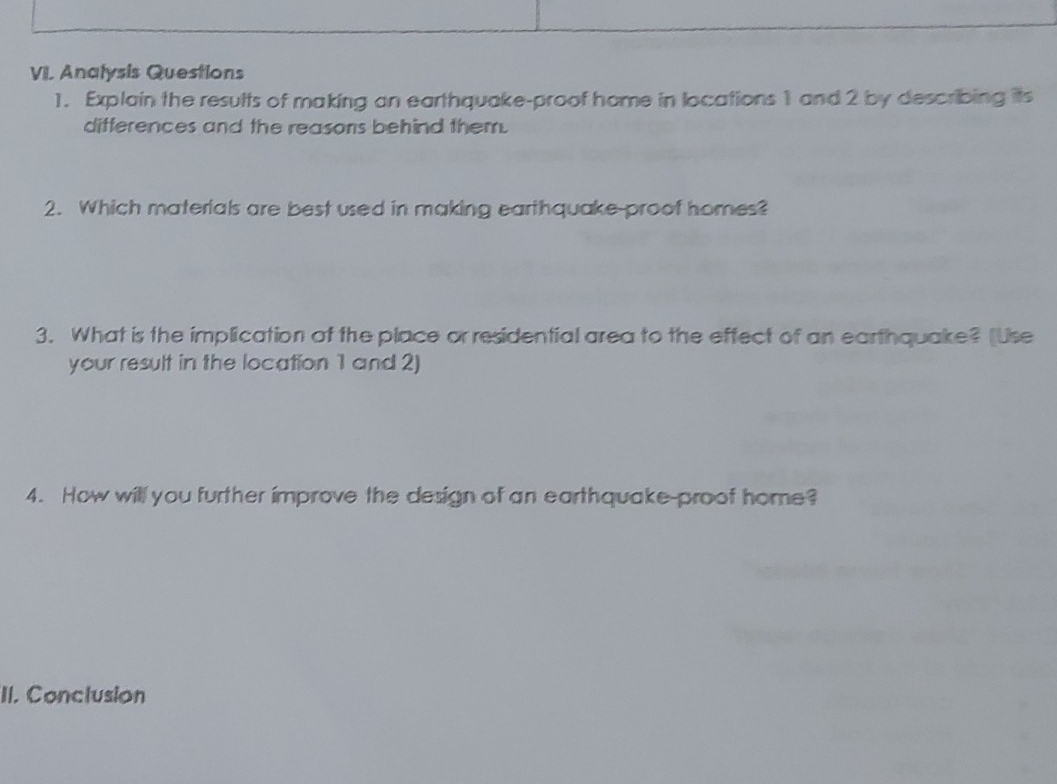 Analysis Questions 
1. Explain the results of making an earthquake-proof home in locations 1 and 2 by describing its 
differences and the reasons behind them. 
2. Which materials are best used in making earthquake-proof homes? 
3. What is the implication of the place or residential area to the effect of an earthquake? [Use 
your result in the location 1 and 2) 
4. How will you further improve the design of an earthquake-proof home? 
II. Conclusion