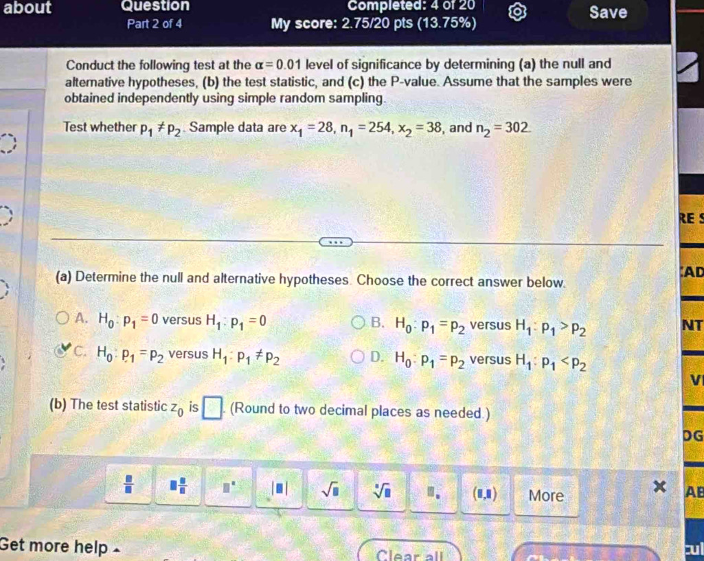 about Question Completed: 4 of 20 Save
Part 2 of 4 My score: 2.75/20 pts (13.75%)
Conduct the following test at the alpha =0.01 level of significance by determining (a) the null and
altemative hypotheses, (b) the test statistic, and (c) the P -value. Assume that the samples were
obtained independently using simple random sampling.
Test whether p_1!= p_2 Sample data are x_1=28, n_1=254, x_2=38 , and n_2=302
RE s
;AD
(a) Determine the null and alternative hypotheses. Choose the correct answer below.
A. H_0:p_1=0 versus H_1:p_1=0 B. H_0:p_1=p_2 versus H_1:p_1>p_2
NT
C. H_0:p_1=p_2 versus H_1:p_1!= p_2 D. H_0:p_1=p_2 versus H_1:p_1
V
(b) The test statistic z_0 is □. (Round to two decimal places as needed.)
DG
 □ /□   □  □ /□   □^(□) |□ | sqrt(□ ) sqrt[□](□ ) ". (0,1) More
x AB
Get more help × cul
Clear all