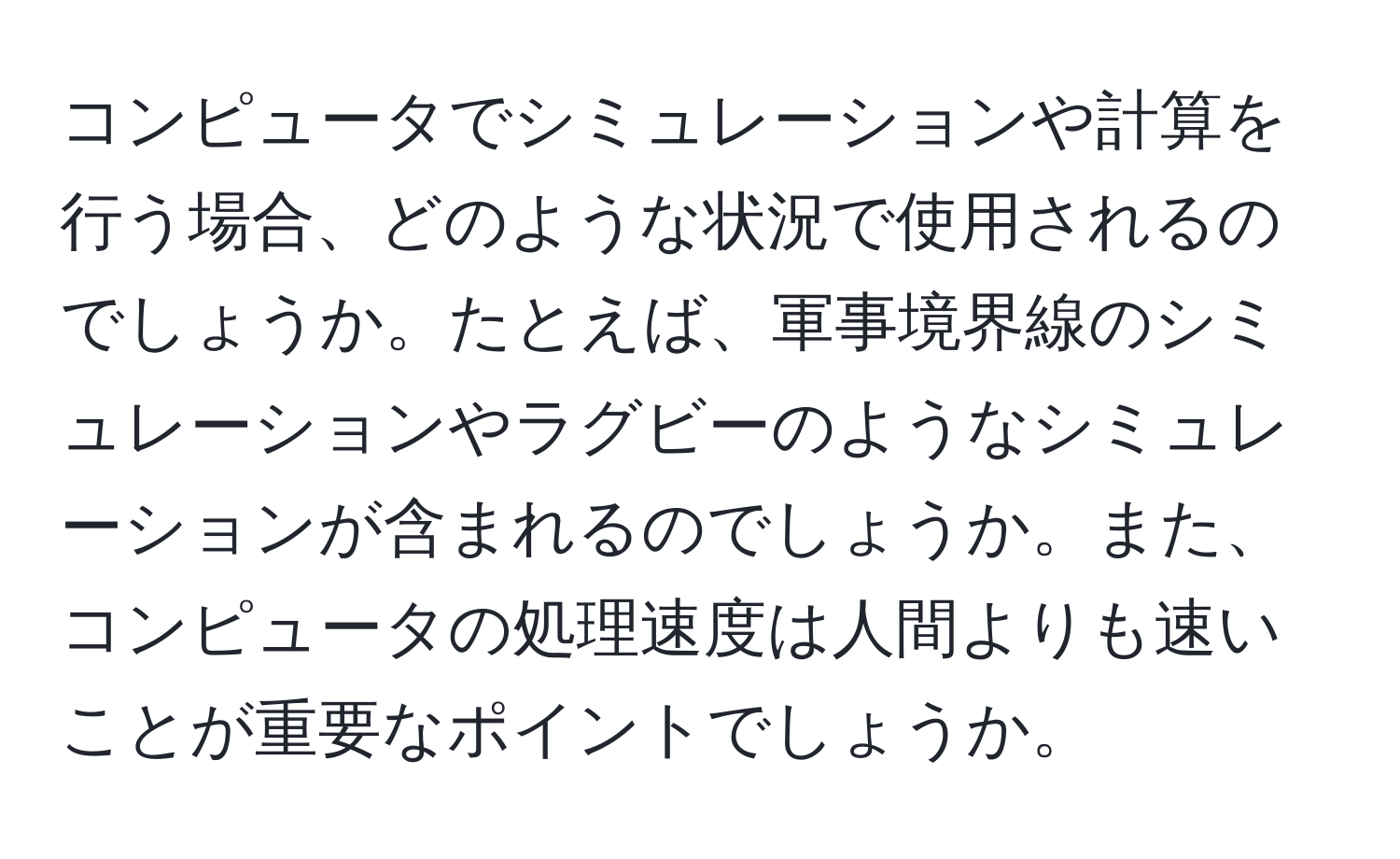 コンピュータでシミュレーションや計算を行う場合、どのような状況で使用されるのでしょうか。たとえば、軍事境界線のシミュレーションやラグビーのようなシミュレーションが含まれるのでしょうか。また、コンピュータの処理速度は人間よりも速いことが重要なポイントでしょうか。