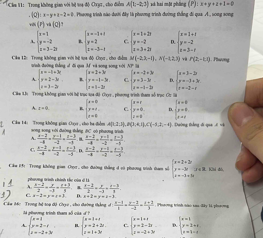 Trong không gian với hệ toạ độ Oxyz, cho điểm A(1;-2;3) và hai mặt phẳng (P): x+y+z+1=0
(Q): x-y+z-2=0. Phương trình nào dưới đây là phương trình đường thẳng đi qua A , song song
với (P) và (Q) ?
A. beginarrayl x=1 y=-2 z=3-2tendarray. B. beginarrayl x=-1+t y=2 z=-3-tendarray. C. beginarrayl x=1+2t y=-2 z=3+2tendarray. D. beginarrayl x=1+t y=-2 z=3-tendarray.
* Câu 12: Trong không gian với hệ tọa độ Oxyz , cho điểm M(-2;3;-1),N(-1;2;3) và P(2;-1;1). Phương
trình đường thẳng đ đi qua M và song song với NP là
A. beginarrayl x=-1+3t y=2-3t. z z=3-2tendarray. B. beginarrayl x=2+3t y=-1-3t. z=1-2tendarray. C. beginarrayl x=-2+3t y=3-3t z=-1-2tendarray. D. beginarrayl x=3-2t y=-3+3t. z=-2-tendarray.
Câu 13: Trong không gian với hệ trục tọa độ Oxyz , phương trình tham số trục Oz là
A. z=0. B. beginarrayl x=0 y=t. z=0endarray. C. beginarrayl x=t y=0. z=0endarray. D. beginarrayl x=0 y=0. z=tendarray.
Câu 14: Trong không gian Oxyz , cho ba điểm A(1;2;3),B(3;4;1),C(-5;2;-4). Đường thẳng di qua A và
song song với đường thẳng BC có phương trình
A.  (x-2)/-8 = (y-1)/-2 = (z-3)/-5 . B.  (x-2)/-8 = (y-1)/-2 = (z-3)/-5 .
C.  (x-2)/-8 = (y-1)/-2 = (z-3)/-5 . D.  (x-2)/-8 = (y-1)/-2 = (z-3)/-5 .
Câu 15: Trong không gian Oxyz , cho đường thẳng d có phương trình tham số beginarrayl x=2+2t y=-3t z=-3+5tendarray. ;t∈ R. Khi đó,
phương trình chính tắc của d là
A.  (x-2)/2 = y/-3 = (z+3)/5 . B.  (x-2)/2 = y/-3 = (z-3)/5 .
C. x-2=y=z+3. D. x+2=y=z-3.
Cầu 16: Trong hệ toạ độ Oxyz , cho đường thẳng đ :  (x-1)/1 = (y-2)/-2 = (z+2)/3 . Phương trình nào sau đây là phương
là phương trình tham số của d?
A. beginarrayl x=1 y=2-t z=-2+3tendarray. . B. beginarrayl x=1+t y=2+2t. z=1+3tendarray. C. beginarrayl x=1+t y=2-2t. z=-2+3tendarray. D. beginarrayl x=1 y=2+t. z=1-tendarray.