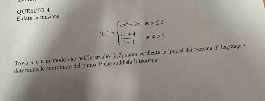 QUESITO 4 
È data la funzione:
f(x)=beginarrayl ax^2+2xsec x≤ 2  (bx+4)/x-1 sec x>2endarray.
Trova α e b in modo che nell’intervallo [0;3] siano verificate le ipotesi del teorema di Lagrange e 
determina le coordinate del punto P che soddisfa il teorema.