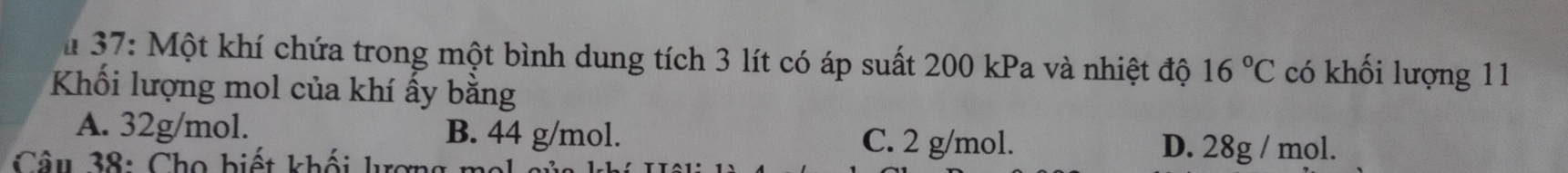 37: Một khí chứa trong một bình dung tích 3 lít có áp suất 200 kPa và nhiệt độ 16°C có khối lượng 11
Khối lượng mol của khí ấy bằng
A. 32g/mol. B. 44 g/mol. C. 2 g/mol. D. 28g / mol.
Câu 38: Cho biết khối lượng mo