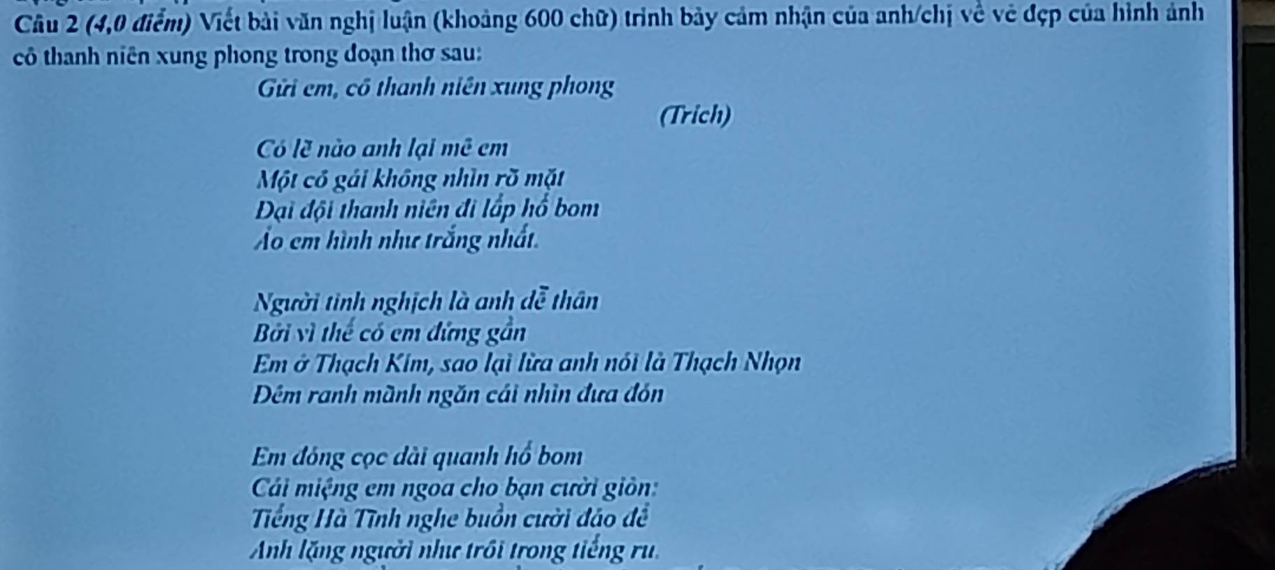 (4,0 điểm) Viết bài văn nghị luận (khoảng 600 chữ) trình bảy cảm nhận của anh/chị về vẻ đẹp của hình ảnh 
cô thanh niên xung phong trong đoạn thơ sau: 
Gi cm, có thanh niên xung phong 
(Trich) 
Có lẽ nào anh lại mê cm
Một có gái không nhìn rõ mặt 
DĐại đội thanh niên đi lấp hổ bom 
Ảo em hình như trắng nhất 
Người tinh nghịch là anh dễ thân 
Bởi vì thể có em đứng gần 
Em ở Thạch Kim, sao lại lừa anh nói là Thạch Nhọn 
Dêm ranh mành ngăn cái nhìn đưa đón 
Em đóng cọc dài quanh hổ bom 
Cáải miệng em ngoa cho bạn cười giản: 
Tếng Hà Tĩnh nghe buồn cười đảo đề 
Anh lặng người như trồi trong tiếng ru