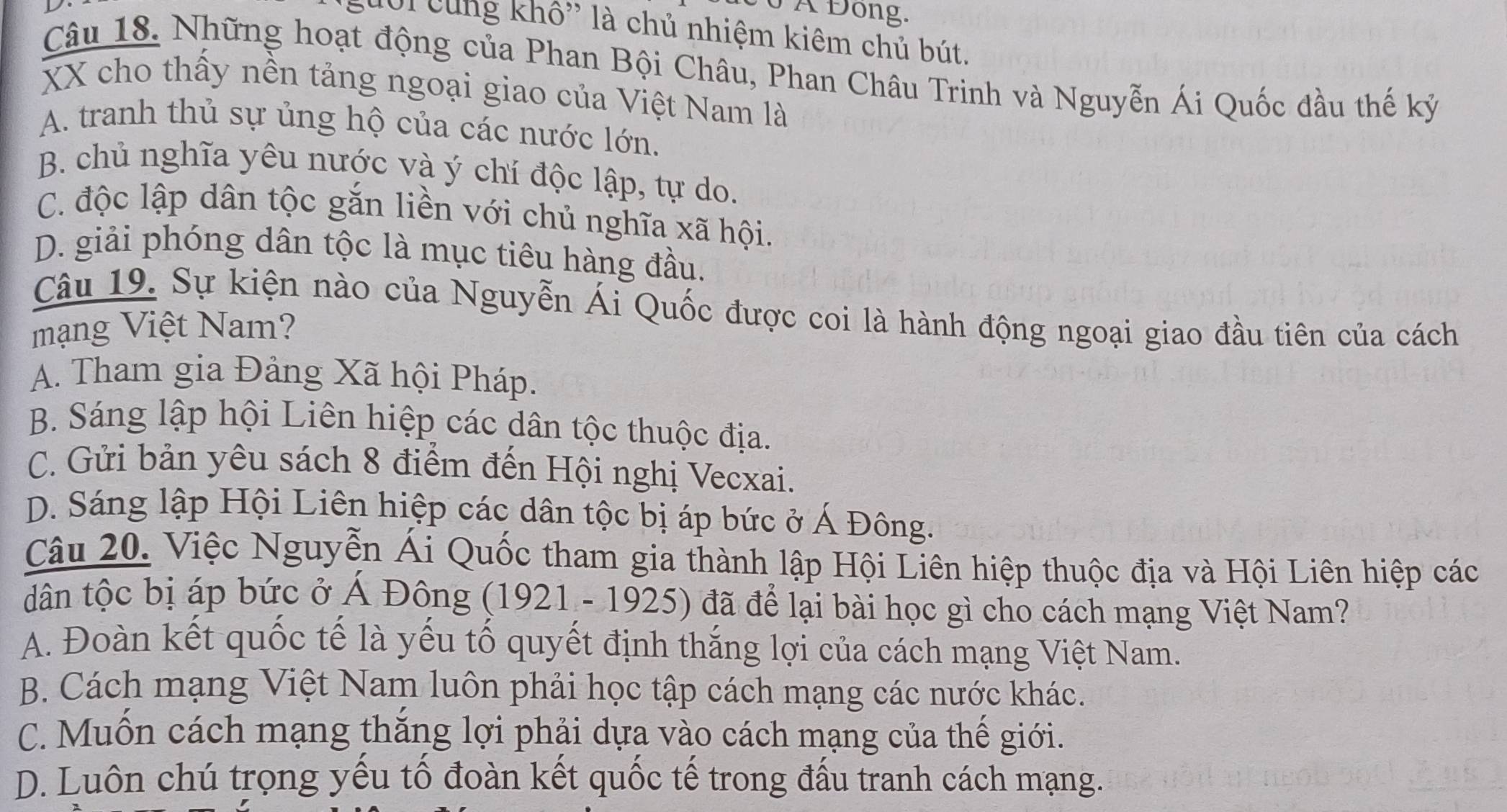 6 Á Đông.
Lười cùng khô' là chủ nhiệm kiêm chủ bút.
Câu 18. Những hoạt động của Phan Bội Châu, Phan Châu Trinh và Nguyễn Ái Quốc đầu thế kỷ
XX cho thấy nền tảng ngoại giao của Việt Nam là
A. tranh thủ sự ủng hộ của các nước lớn.
B. chủ nghĩa yêu nước và ý chí độc lập, tự do.
C. độc lập dân tộc gắn liền với chủ nghĩa xã hội.
D. giải phóng dân tộc là mục tiêu hàng đầu.
Câu 19. Sự kiện nào của Nguyễn Ái Quốc được coi là hành động ngoại giao đầu tiên của cách
mạng Việt Nam?
A. Tham gia Đảng Xã hội Pháp.
B. Sáng lập hội Liên hiệp các dân tộc thuộc địa.
C. Gửi bản yêu sách 8 điểm đến Hội nghị Vecxai.
D. Sáng lập Hội Liên hiệp các dân tộc bị áp bức ở Á Đông.
Câu 20. Việc Nguyễn Ái Quốc tham gia thành lập Hội Liên hiệp thuộc địa và Hội Liên hiệp các
dân tộc bị áp bức ở Á Đông (1921 - 1925) đã để lại bài học gì cho cách mạng Việt Nam?
A. Đoàn kết quốc tế là yếu tố quyết định thắng lợi của cách mạng Việt Nam.
B. Cách mạng Việt Nam luôn phải học tập cách mạng các nước khác.
C. Muốn cách mạng thăng lợi phải dựa vào cách mạng của thế giới.
D. Luôn chú trọng yếu tố đoàn kết quốc tế trong đấu tranh cách mạng.