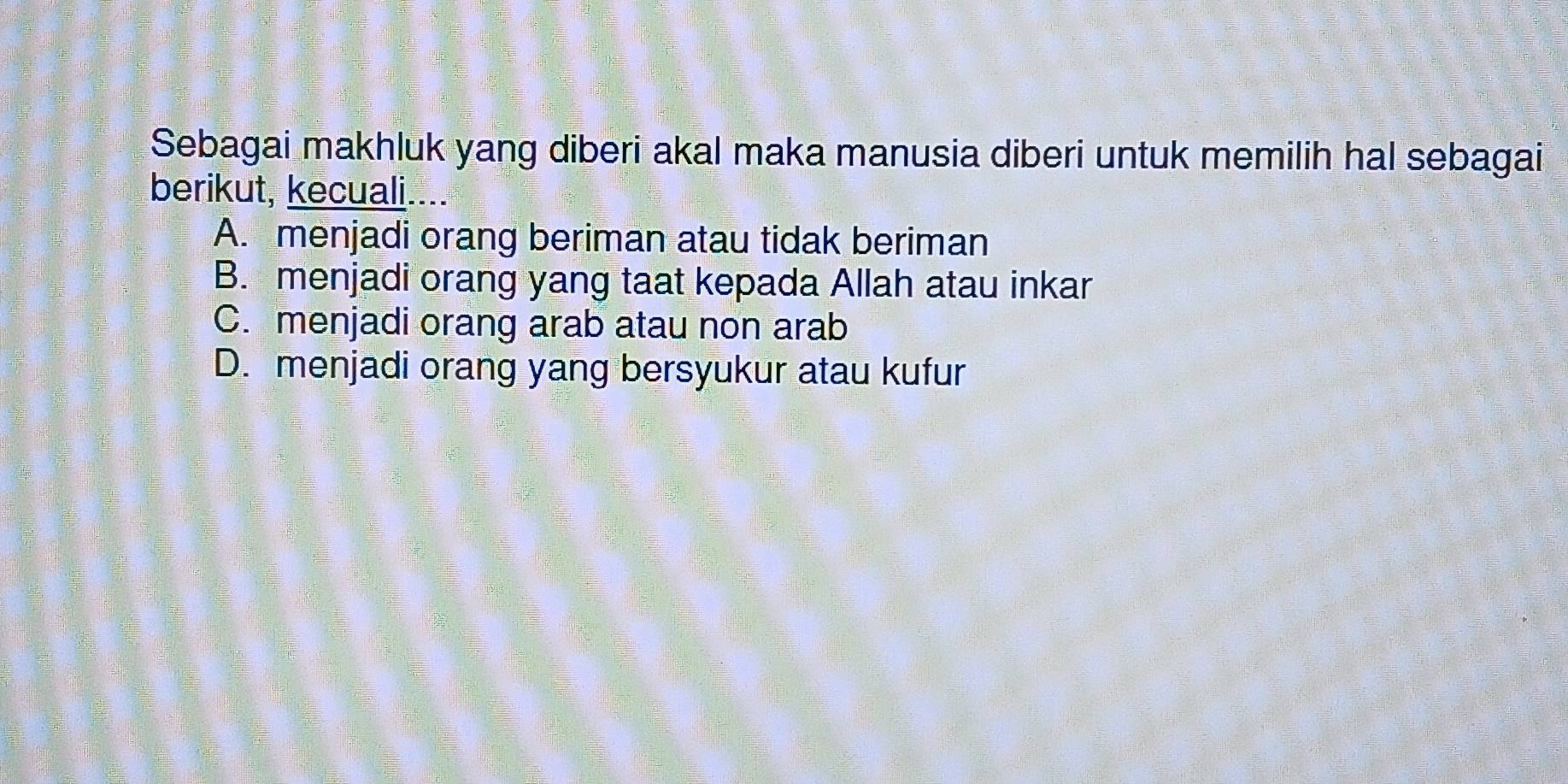 Sebagai makhluk yang diberi akal maka manusia diberi untuk memilih hal sebagai
berikut, kecuali....
A. menjadi orang beriman atau tidak beriman
B. menjadi orang yang taat kepada Allah atau inkar
C. menjadi orang arab atau non arab
D. menjadi orang yang bersyukur atau kufur