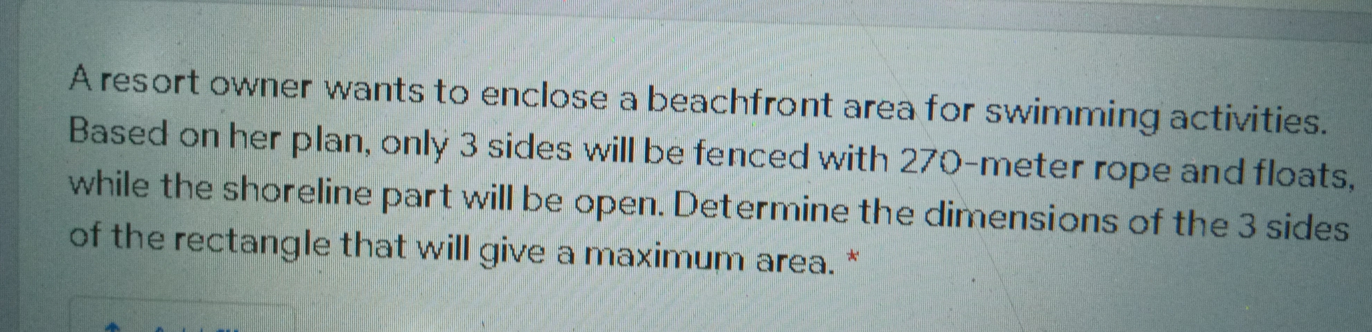 A resort owner wants to enclose a beachfront area for swimming activities. 
Based on her plan, only 3 sides will be fenced with 270-meter rope and floats, 
while the shoreline part will be open. Determine the dimensions of the 3 sides 
of the rectangle that will give a maximum area. *