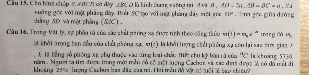 Cho hình chóp S. ABCD có đáy ABCD là hình thang vuông tại A và B , AD=2a, AB=BC=a, SA 
vuông góc với mặt phẳng đáy. Biết SC tạo với mặt phẳng đáy một góc 60°. Tính góc giữa đường 
thẳng SD và mặt phẳng (SAC) . 
Câu 16. Trong Vật lý, sự phân rã của các chất phóng xạ được tính theo công thức m(t)=m_0.e^(-kt) trong đó m_0
là khối lượng ban đầu của chất phóng xạ, m(t) là khối lượng chất phóng xạ còn lại sau thời gian t 
, k là hằng số phóng xạ phụ thuộc vào từng loại chất. Biết chu kỳ bán rã của^(14)C là khoảng 5730
năm . Người ta tìm được trong một mẫu đồ cổ một lượng Cacbon và xác định được là nó đã mất đi 
khoảng 25% lượng Cacbon ban đầu của nó. Hỏi mẫu đồ vật có tuổi là bao nhiêu?