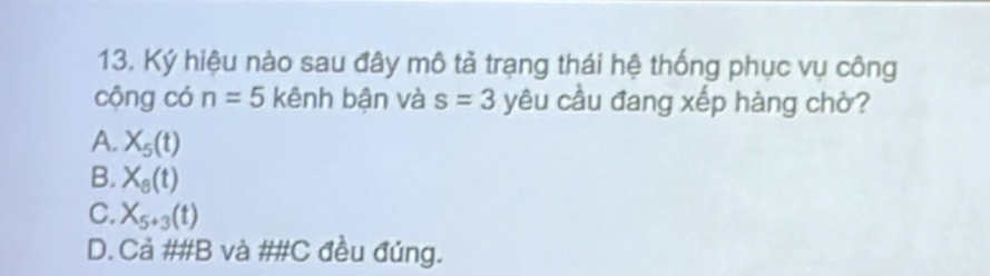 Ký hiệu nào sau đây mô tả trạng thái hệ thống phục vụ công
cộng có n=5 kênh bận và s=3 yêu cầu đang xếp hàng chờ?
A. X_5(t)
B. X_8(t)
C. X_5+3(t)
D. Cả ##B và ##C đều đúng.