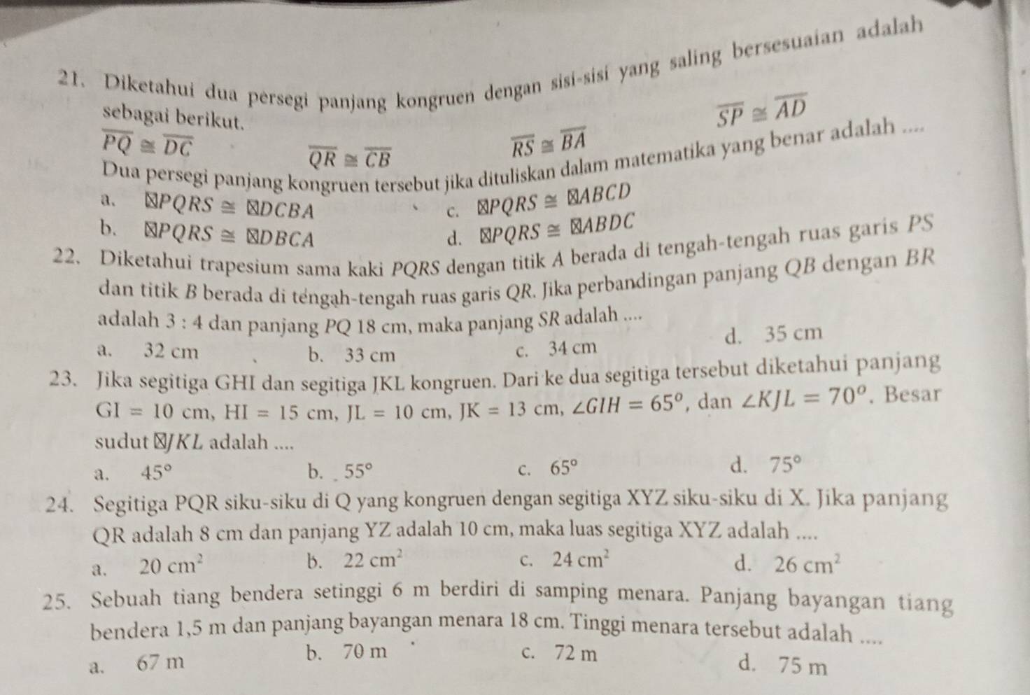 Diketahui dua persegi panjang kongruen dengan sisi-sisi yang saling bersesuaian adalah
sebagai berikut.
overline SP≌ overline AD
overline PQ≌ overline DC
overline QR≌ overline CB
overline RS≌ overline BA
Dua persegi panjang ko
sebut jika dituliskan dalam matematika yang benar adalah ....
a. QPQRS≌ QDCBA  enclosecircle2PQRS≌  enclosecircle2ABCD
C.
b. QPQRS≌ QDBCA otimes PQRS≌ otimes ABDC
d.
22. Diketahui trapesium sama kaki PQRS dengan titik A berada di tengah-tengah ruas garis PS
dan titik B berada di téngah-tengah ruas garis QR. Jika perbandingan panjang QB dengan BR
adalah 3:4 dan panjang PQ 18 cm, maka panjang SR adalah ....
a. 32 cm b. 33 cm
c. 34 cm d. 35 cm
23. Jika segitiga GHI dan segitiga JKL kongruen. Dari ke dua segitiga tersebut diketahui panjang
GI=10cm,HI=15cm,JL=10cm,JK=13cm,∠ GIH=65° , dan ∠ KJL=70°. Besar
sudut ⊥JKL adalah ....
a. 45° b. 55° C. 65°
d. 75°
24. Segitiga PQR siku-siku di Q yang kongruen dengan segitiga XYZ siku-siku di X. Jika panjang
QR adalah 8 cm dan panjang YZ adalah 10 cm, maka luas segitiga XYZ adalah ....
b. 22cm^2 C. 24cm^2
a. 20cm^2 d. 26cm^2
25. Sebuah tiang bendera setinggi 6 m berdiri di samping menara. Panjang bayangan tiang
bendera 1,5 m dan panjang bayangan menara 18 cm. Tinggi menara tersebut adalah ....
b. 70 m c. 72 m
a. 67 m d. 75 m