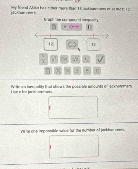 My friend Akiko has either more than 18 jackhammers or at most 12
jackhammers. 
Graph the compound inequality. 
[] 
2|
18
 Y/X  x^2 f(x) sqrt[n](x) x_x
(x) S ≥ π
Write an inequality that shows the possible amounts of jackhammers. 
Use x for jackhammers. 
Write one impossible value for the number of Jackhammers.