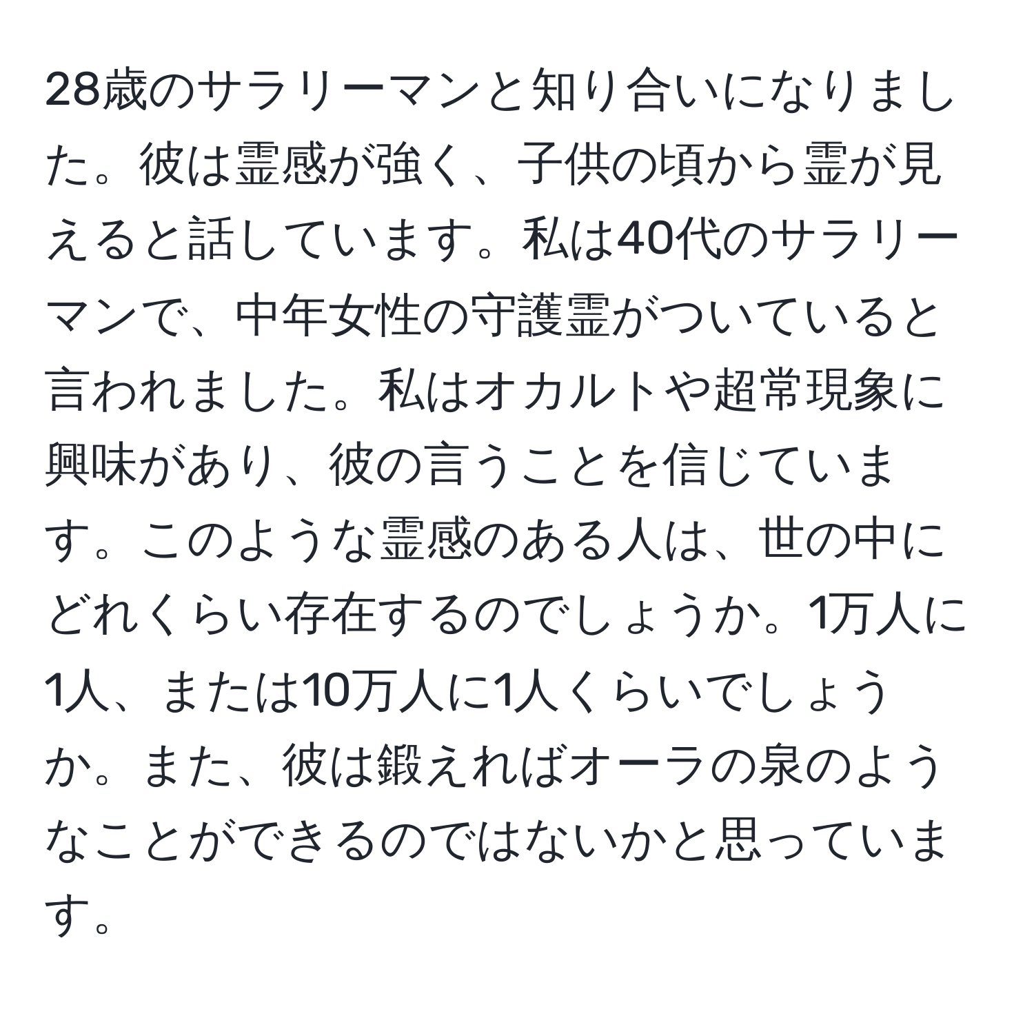 28歳のサラリーマンと知り合いになりました。彼は霊感が強く、子供の頃から霊が見えると話しています。私は40代のサラリーマンで、中年女性の守護霊がついていると言われました。私はオカルトや超常現象に興味があり、彼の言うことを信じています。このような霊感のある人は、世の中にどれくらい存在するのでしょうか。1万人に1人、または10万人に1人くらいでしょうか。また、彼は鍛えればオーラの泉のようなことができるのではないかと思っています。