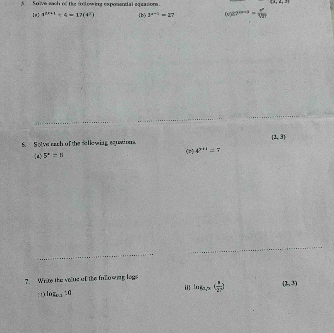 Solve each of the following exponential equations.
(3,2,3)
(a) 4^(2x+1)+4=17(4^x) (b) 3^(x-1)=27 (c 27^(2x+3)= 9^x/sqrt[3](27) 
_ 
_ 
_
(2,3)
6. Solve each of the following equations. 
(b) 4^(x+1)=7
(a) 5^x=8
_ 
_ 
_ 
7. Write the value of the following logs 
ii) log _2/3( 8/27 )
(2,3)
: i) log _0.110